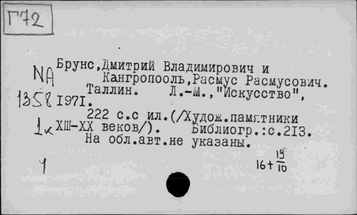 ﻿Hz
ki л Вруне»Дмитрий Владимирович и
'H m Кангропооль»Расмус Расмусович. 1971ТаЛЛИН‘ Л*"М* > "Искусство”,
1 vni V?22 с,с /ёл* (Аудом.памятники д^ХШ-ХХ веков/). Виблиогр.:с.213.
На обл.авт.не указаны.
1	16+ ÎD